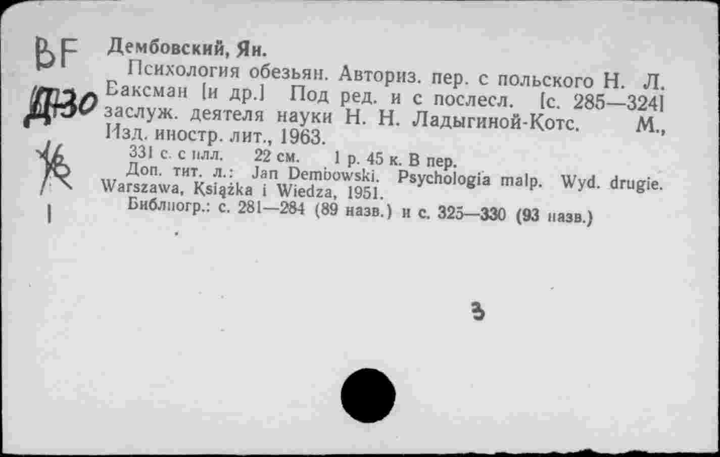 ﻿Дембовский, Ян.
Пснхологня обезьян. Авториз. пер. с польского Н. Л Еаксман [и др.] Под ред. и с послесл. [с. 285—324] заслуж. деятеля науки Н. Н. Ладыгиной-Котс. М Изд. иностр, лит., 1963.	’
331с. силл. 22 см. 1р. 45 к. Впер.
Библпогр.: с. 281—284 (89 назв.) и с. 325—330 (93 назв.)
